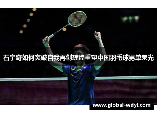 石宇奇如何突破自我再创辉煌重塑中国羽毛球男单荣光