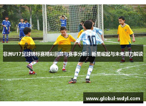 非洲U17足球锦标赛精彩回顾与赛事分析:新星崛起与未来潜力解读 非洲U17足球锦标赛精彩回顾与赛事分析:新星崛起与未来潜力解读