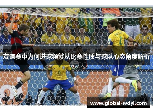 友谊赛中为何进球频繁从比赛性质与球队心态角度解析 友谊赛中为何进球频繁从比赛性质与球队心态角度解析