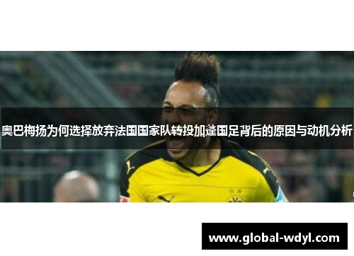 奥巴梅扬为何选择放弃法国国家队转投加蓬国足背后的原因与动机分析 奥巴梅扬为何选择放弃法国国家队转投加蓬国足背后的原因与动机分析