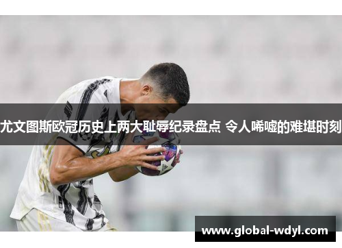 尤文图斯欧冠历史上两大耻辱纪录盘点 令人唏嘘的难堪时刻