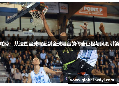 帕克：从法国篮球崛起到全球舞台的传奇征程与风潮引领